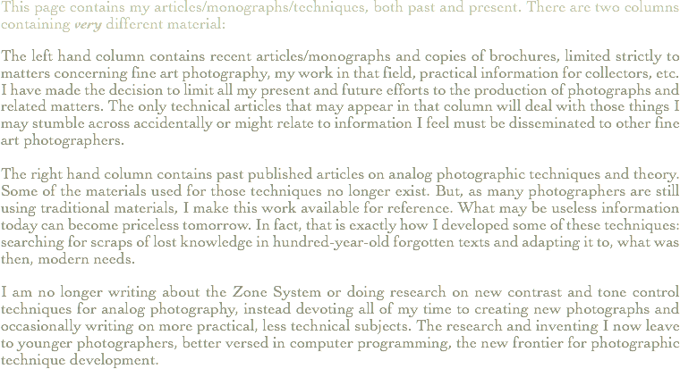This page contains my articles/monographs/techniques, both past and present. There are two columns containing very different material: The left hand column contains recent articles/monographs and copies of brochures, limited strictly to matters concerning fine art photography, my work in that field, practical information for collectors, etc. I have made the decision to limit all my present and future efforts to the production of photographs and related matters. The only technical articles that may appear in that column will deal with those things I may stumble across accidentally or might relate to information I feel must be disseminated to other fine art photographers. The right hand column contains past published articles on analog photographic techniques and theory. Some of the materials used for those techniques no longer exist. But, as many photographers are still using traditional materials, I make this work available for reference. What may be useless information today can become priceless tomorrow. In fact, that is exactly how I developed some of these techniques: searching for scraps of lost knowledge in hundred-year-old forgotten texts and adapting it to, what was then, modern needs. I am no longer writing about the Zone System or doing research on new contrast and tone control techniques for analog photography, instead devoting all of my time to creating new photographs and occasionally writing on more practical, less technical subjects. The research and inventing I now leave to younger photographers, better versed in computer programming, the new frontier for photographic technique development.